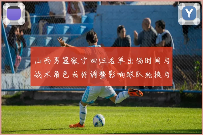 山西男篮张宁回归名单出场时间与战术角色或将调整影响球队轮换与攻防端