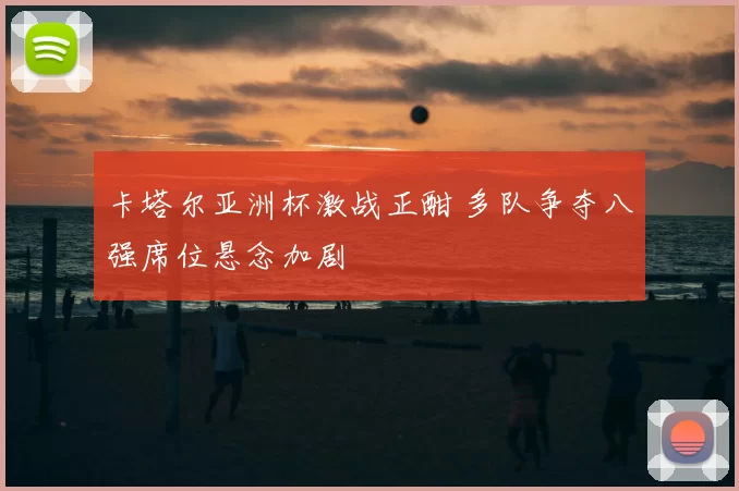 卡塔尔亚洲杯激战正酣 多队争夺八强席位悬念加剧