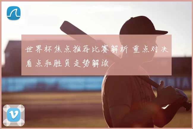 世界杯焦点推荐比赛解析 重点对决看点和胜负走势解读