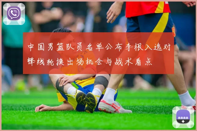 中国男篮队员名单公布李根入选对锋线轮换出场机会与战术看点