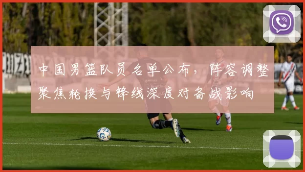 中国男篮队员名单公布，阵容调整聚焦轮换与锋线深度对备战影响