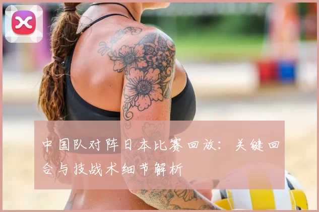 中国队对阵日本比赛回放：关键回合与技战术细节解析