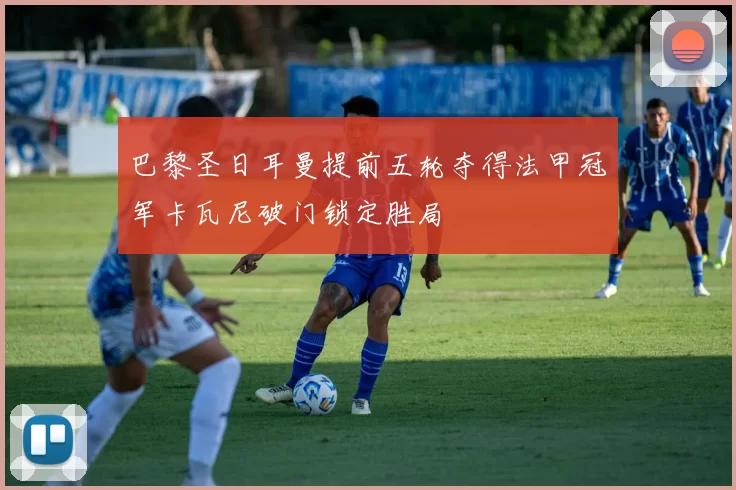 巴黎圣日耳曼提前五轮夺得法甲冠军卡瓦尼破门锁定胜局