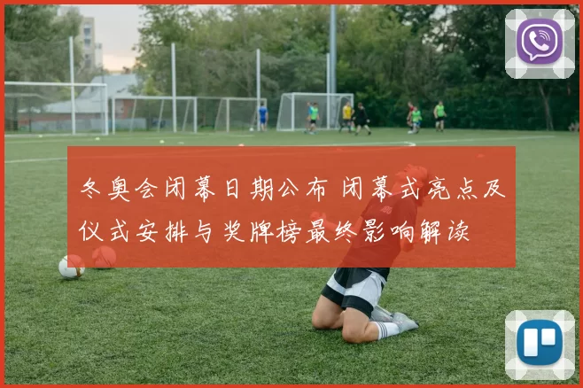 冬奥会闭幕日期公布 闭幕式亮点及仪式安排与奖牌榜最终影响解读