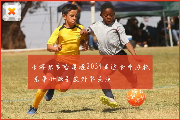 卡塔尔多哈角逐2034亚运会申办权 竞争升级引发外界关注