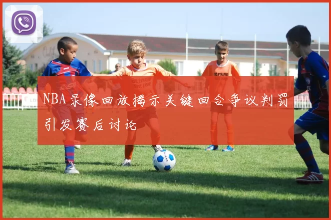 NBA录像回放揭示关键回合争议判罚引发赛后讨论