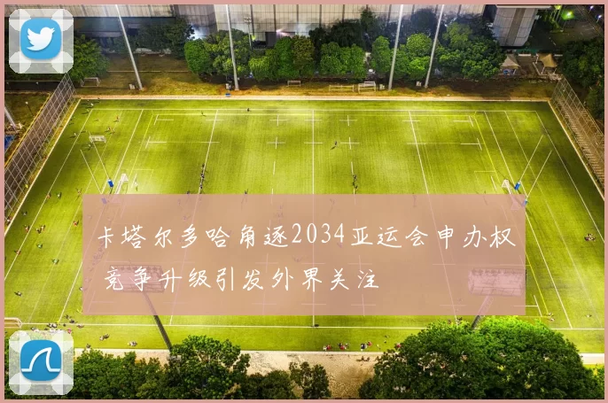 卡塔尔多哈角逐2034亚运会申办权 竞争升级引发外界关注