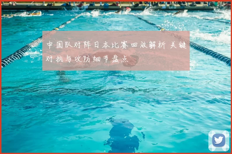 中国队对阵日本比赛回放解析 关键对抗与攻防细节盘点