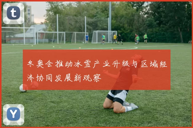 冬奥会推动冰雪产业升级与区域经济协同发展新观察