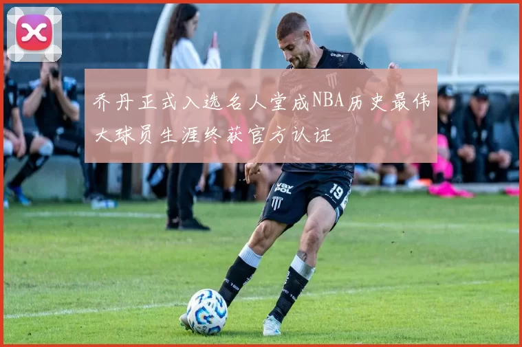 乔丹正式入选名人堂成NBA历史最伟大球员生涯终获官方认证