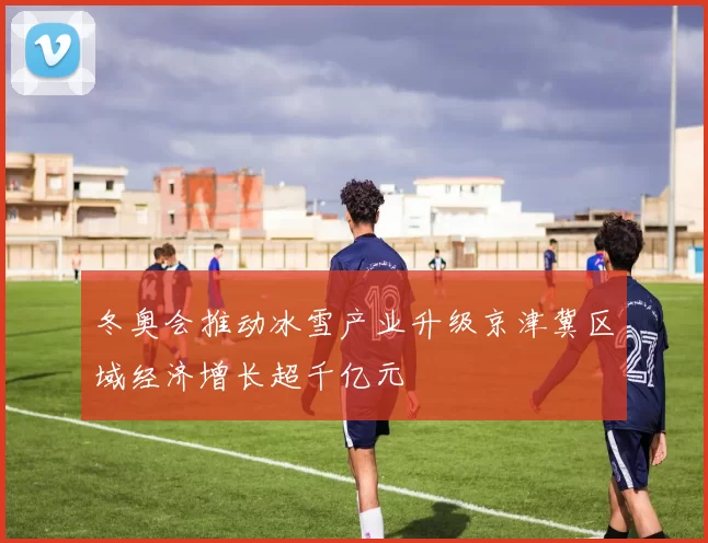冬奥会推动冰雪产业升级京津冀区域经济增长超千亿元