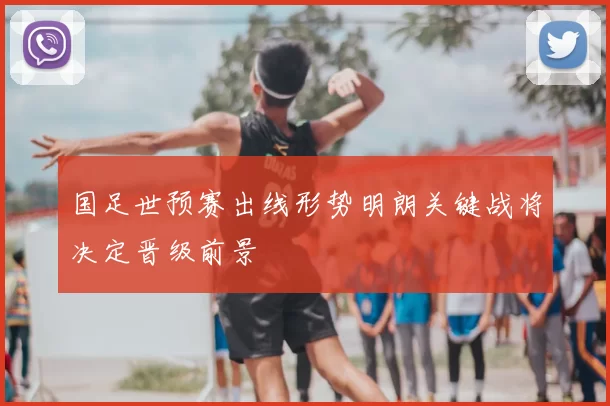 国足世预赛出线形势明朗关键战将决定晋级前景