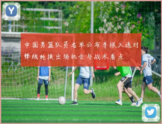 中国男篮队员名单公布李根入选对锋线轮换出场机会与战术看点