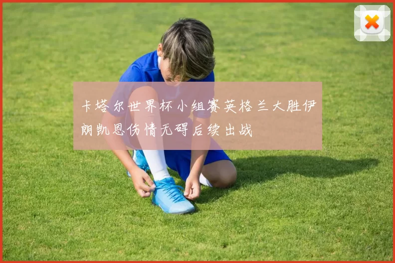 卡塔尔世界杯小组赛英格兰大胜伊朗凯恩伤情无碍后续出战