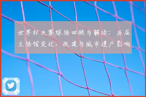 世界杯决赛球场回顾与解读：历届主场馆变迁、改建与城市遗产影响分析