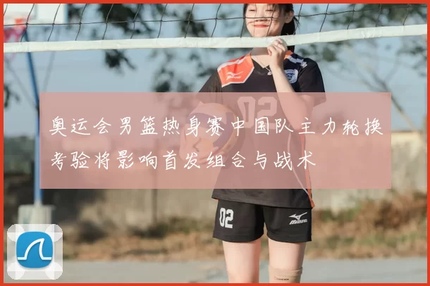 奥运会男篮热身赛中国队主力轮换考验将影响首发组合与战术