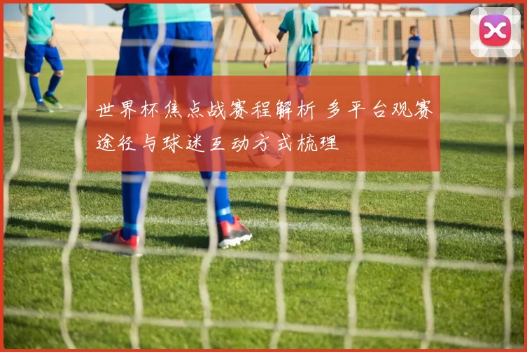 世界杯焦点战赛程解析 多平台观赛途径与球迷互动方式梳理