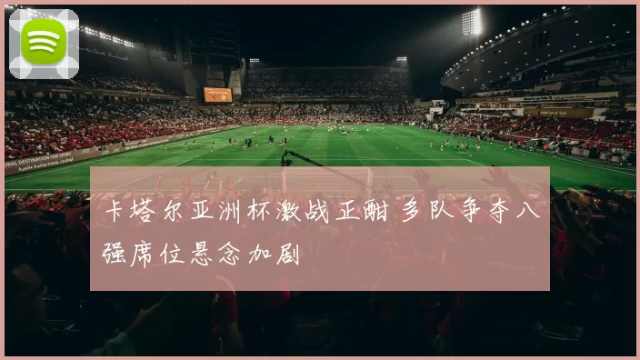 卡塔尔亚洲杯激战正酣 多队争夺八强席位悬念加剧