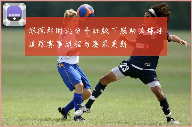 球探即时比分手机版下载助力球迷追踪赛事进程与赛果更新