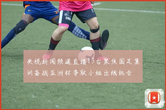 央视新闻频道直播13台聚焦国足集训备战亚洲杯争取小组出线机会