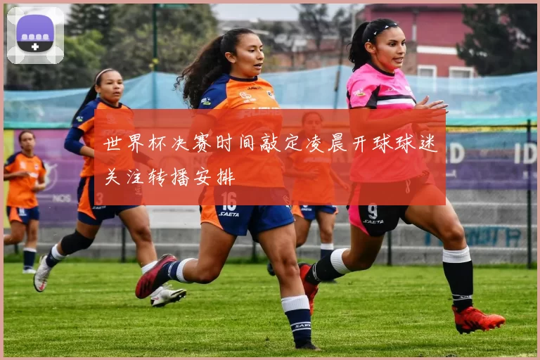 世界杯决赛时间敲定凌晨开球球迷关注转播安排