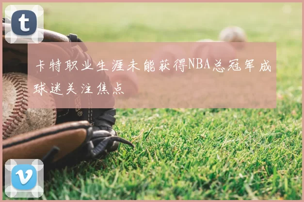 卡特职业生涯未能获得NBA总冠军成球迷关注焦点