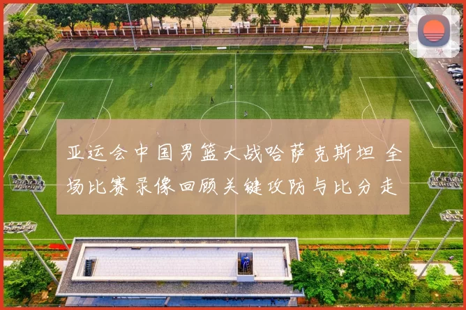 亚运会中国男篮大战哈萨克斯坦 全场比赛录像回顾关键攻防与比分走势