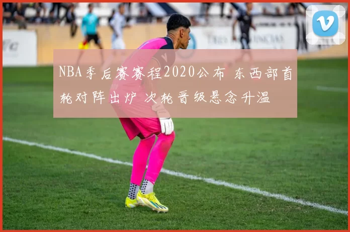 NBA季后赛赛程2020公布 东西部首轮对阵出炉 次轮晋级悬念升温