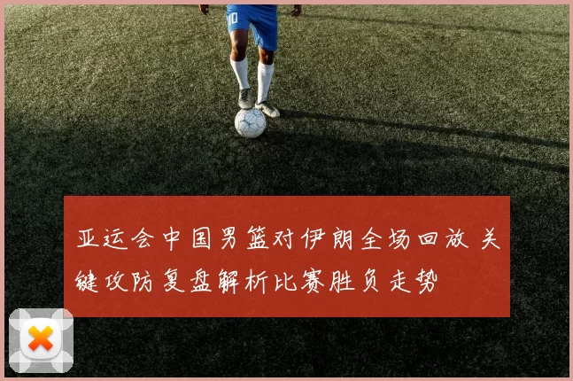 亚运会中国男篮对伊朗全场回放 关键攻防复盘解析比赛胜负走势