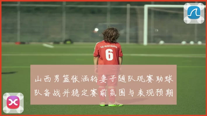 山西男篮张涵钧妻子随队观赛助球队备战并稳定赛前氛围与表现预期