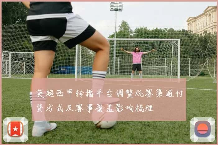 英超西甲转播平台调整观赛渠道付费方式及赛事覆盖影响梳理