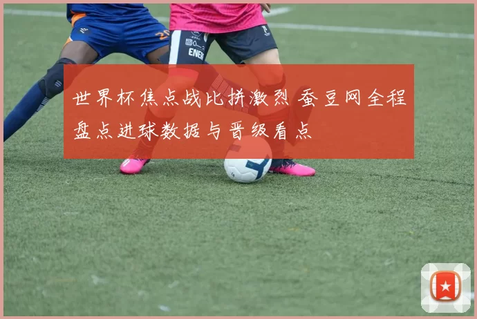 世界杯焦点战比拼激烈 蚕豆网全程盘点进球数据与晋级看点